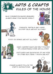 Arts and Crafts - Rules of the house
	Valid convention badge required, always wear your badge visibly!
	Fursuits, partials and large or stiff tails are not allowed.
	Food or drinks are not allowed.
	Hand-carried bags and belt pouchesof a reasonable size are allowed.
	Suitcases and backpacks of any size or other big items and props are not.
	Please always follow the staff's instructions.
	Each rule is accompanied by a small illustration of anthro characters clearly ignoring them in silly ways.